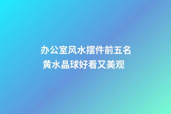 办公室风水摆件前五名 黄水晶球好看又美观